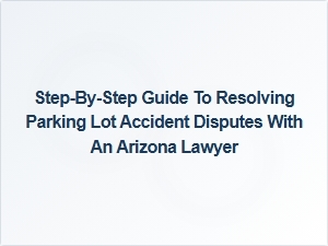 Step-By-Step Guide to Resolving Parking Lot Accident Disputes with an Arizona Lawyer