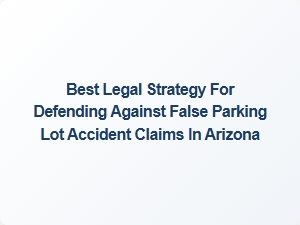Protect Your Rights: Best Legal Strategy for False Parking Lot Accident Claims in Arizona
